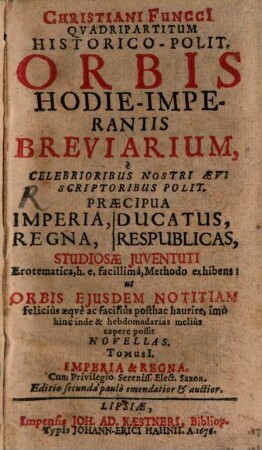 Christiani Funcci[i] Quadripartitvm Historico-Polit. Orbis Hodie-Imperantis Breviarium : e Celebrioribus Nostri Aevi Scriptoribus Polit. Praecipua Imperia, Regna, Ducatus, Respublicas, Studiosae Juventuti Erotematica, h. e. facillima, Methodo exhibens: ut Orbis Ejusdem Notitiam felicius aeqve ac facilius posthac haurire, imo hinc inde & hebdomadarias melius capere possit Novellas, 1. Imperia & Regna