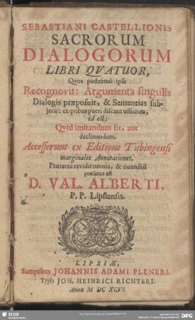 Sebastiani Castellionis Sacrorum Dialogorum Libri Quatuor, Quos postremo ipse Recognovit: Argumenta singulis Dialogis praeposuit, & Sententias subiecit: ex quibus pueri discant officium, id est: Quid imitandum sit, aut declinandum : Accesserunt ex Editione Tübingensi marginales Annotationes