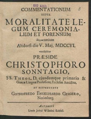 Commentationum Super Moralitate Legum Ceremonialium Et Forensium deigma tertium, Altdorfi die V. Mai. MDCCVI. ventilabitur Præside Christophoro Sonntagio SS. Theol. D. eiusdemque primario & Græcæ Linguæ Professore, Ecclesiæ Antistite, Et Respondente Gothofredo Engelhardo Geigero. Norimberg.