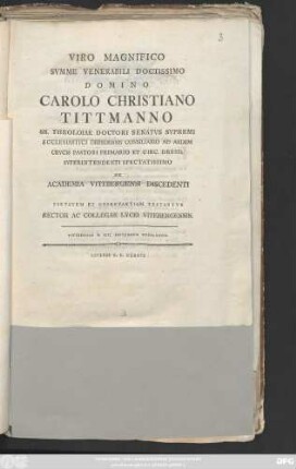 Viro Magnifico Svmme Venerabili Doctissimo Domino Carolo Christiano Tittmanno SS. Theoloiae Doctori Senatvs Svpremi Ecclesiastici Dresdensis Consiliario Ad Aedem Crvcis Pastori Primario Et Circ. Dresd. Svperintendenti Spectatissimo Ex Academia Vitebergensi Discedenti Pietatem Et Observantiam Testantvr Rector Ac Collegae Lycei Vitebergensis : Vitebergae D. XIII. Septembris MDCCLXXXIX