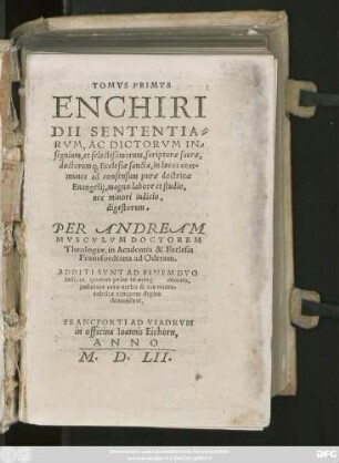 TOMVS PRIMVS || ENCHIRI||DII SENTENTIA=||RVM, AC DICTORVM IN=||signium, et selectißimorum, scripturae sacrae,|| doctorumq; Ecclesiae sanctae, in locos com=||munes ad consensum purae doctrinae || Euangelij, magno labore et studio,|| nec minori indicio,|| digestorum.|| PER ANDREAM || MVSCVLVM DOCTOREM || Theologiae, in Academia & Ecclesia || Francofordiana ad Oderam.|| ADDITA SVNT AD FINEM DVO || indices ... ||