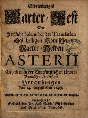 Glorwürdiges Marter-Fest Oder Herrliche Solennitet der Translation Des heiligen Römischen Marter-Helden Asterii : Gehalten in der Churfürstlichen Underbayrischen Hauptstatt Straubingen, Den 24. Augusti Anno 1697