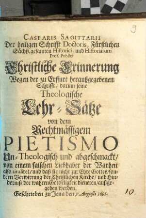 Casparis Sagittarii Der heiligen Schrifft Doctoris, ... Christliche Erinnerung Wegen der zu Erffurt heraußgegebenen Schrifft, darinn seine Theologische Lehr-Sätze von dem Rechtmässigem Pietismo Un-Theologisch und abgeschmackt, von einem falschen Liebhaber der Warheit also tituliret, und daß sie nicht zur Ehre Gottes, sondern Verwirrung der Christlichen Kirche, und Hinderniß der wahren Gottseligkeit dieneten, außgegeben werden : Geschrieben zu Jena den 7. Augusti 1691