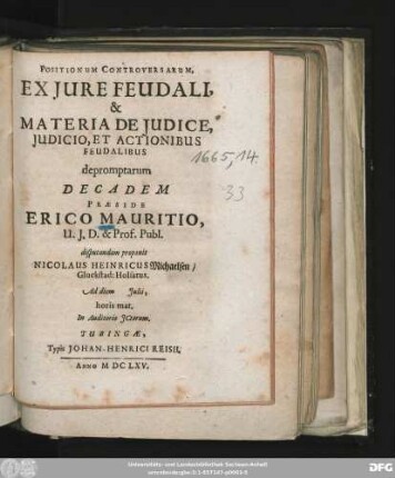 Positionum Controversarum, Ex Iure Feudali, & Materia De Iudice, Iudicio, Et Actionibus Feudalibus depromptarum Decadem Praeside Erico Mauritio, U.I.D. & Prof. Publ. disputandam proponit Nicolaus Heinricus Michaelsen/ Gluckstad: Holsatus. Ad diem Iulii, horis mat. In Auditorio ICtorum
