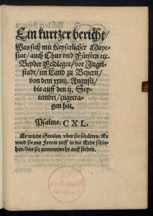 Ein kurtzer bericht/|| Was sich mit Keyserlicher Maye=||stat/ auch Chur vnd Fuersten etc.|| Beyder Feldleger/ vor Jngel=||stadt/ im Land zu Beyern/|| von dem xxiiij. Augusti/|| bis auff den ij. Sep=||tembri/ zugetra=||gen hat.|| ... ||
