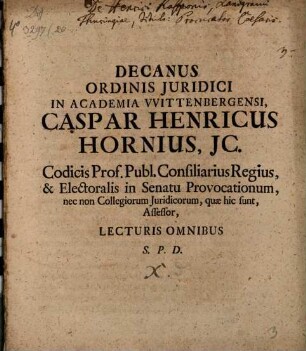 Decanus Ordinis Juridici In Academia VVittenbergensi Caspar Henricus Hornius, JC. Codicis Prof. Publ. Consiliarius Regius, & Electoralis in Senatu Provocationum, nec non Collegiorum Juridicorum, quæ hic sunt, Assessor, Lecturis Omnibus S. P. D. : [P. P. Dom. XIX. post Trinit. M DCC XI.]