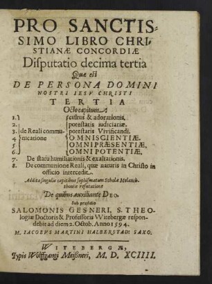 PRO SANCTIS=||SIMO LIBRO CHRI=||STIANAE CONCORDIAE || Disputatio decima tertia || Quae est || DE PERSONA DOMINI || NOSTRI IESV CHRISTI || TERTIA || Octo capitum:|| ... Addita singulis capitibus sophismatum Scholae Melanch-||thoniae refutatione || De quibus auxiliante DEO.|| Sub praesidio || SALOMONIS GESNERI, S. THEO-||logiae Doctoris & Professoris Witebergae respon-||debit ad diem 2. Octob. Anno 1594.|| M. IACOBVS MARTINI HALBERSTAD: SAXO.||