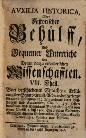 Auxilia Historica, Oder Behülff Zu denen Historischen und dazu erforderlichen Wissenschafften : Als nemlich I. Theil. Von Geographia elementari und Astronomica ... II. Theil. Von Engelland und dessen Macht ... III. Theil. Von Westphalen, Nieder-Sachsen ... IV. Theil. Von Oesterreich, Steyermarck, Kärnten ... V. Theil. Von Pohlen, dessen Geschichte ... VI. Theil. Von den gesamten Niederlanden ... VII. Theil enthält die Universal-Historie bis auf 1746 ... VIII. Theil. Von verschiedenen Sprachen, Erklärung der Staats-Kunst-Wörter ..., 8. Von verschiedenen Sprachen; Erklärung der Staats-Kunst-Wörter, des Kriegs- See- und Müntzwesens; Verzeichnus derer Bißthümer und Academien, Chronologie, Oster-Indiction- und Sonntags-Buchstaben-Tafel von Anno Christi 1. biß 1800. Historischen Calender, alten Schrifften in Diplomatibus, Wappen-Kunst, Genealogia, Politica und Historia literaria