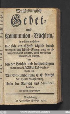Magdeburgisch Gebet- und Communion-Büchlein, in welchem enthalten, wie sich ein Christ täglich Morgen- und Abend-Segen, auch in allerley Noth und Anliegen, durch andächtiges Gebet Gott ergeben und bey der Beichte und hochwürdigem Abendmahl Jesu Tod verkündigen soll. Mit Genehmhaltung E.E. Raths der Stadt Magdeburg, Unter der Aufsicht des Ministerii daselbst., mit Fleiß ausgefertiget.