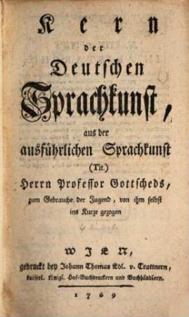 Kern der Deutschen Sprachkunst : aus der ausführlichen Sprachkunst (Tit.) Herrn Proffesor Gottscheds, zum Gebrauche der Jugend, von ihm selbst ins Kurze gezogen