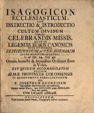 Isagogicon Ecclesiasticum, Sive Instructio & Introductio Ad Cultum Divinum Tam In Celebrandis Missis, Quam In Legendis Horis Canonicis Rite Et Debite Instituendum ac Peragendum Juxte Monitum Apostoli 1. ad Cor. 14. Verf. 40. : Omnia honestè & secundùm Ordinem fiant in Vobis. Est Quidem Accomodatum Ad Usum Almæ Provinciæ Coloniensis FF. Minorum S.P.F. Recollectorum