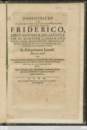 Panegyricus Ab Illustrissimo Ac Celsissimo Principe Ac Domino, Domino Friderico, Duce Saxoniae, Iuliaci, Cliviae Ac Montium, Landgrafio Thuringiae, Marchione Misniae, Comite Marcae Et Ravensbergae, Dynasta In Ravenstein, &c. In Aede primaria Ienensi Memoriter dictus Cum Sexto Iduum Novembris A. O. R. MDCLIV. qui erat centesimus ab eo, quo Abavus Joh. Fridericus Magnan. El. Sax. supremum diem obierat. Eius Celsitudo fasces Academicos a germano fratre Dn. Bernhardo solenni pompa per manus acciperet