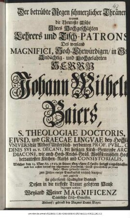 Der betrübte Regen schmerzlicher Thränen womit die Theureste Asche Ihres Hochgeschätzten Lehrers und Tisch-Patrons Des weyland Magnifici, Hoch-Ehrwürdigen/ in Gott Andächtig- und Hochgelahrten Herrn Johann Wilhelm Baiers, S. Theologiae Doctoris, Eivsd. und Graecae Lingvae bey Hochlöbl.Vniversität Altdorf Unsterblich-verdienten Prof. Pvbl. Ordinis svi H. T. Decani, der hiesigen Kirch-Gemeinde Archi-Diaconi, wie auch Hoch-Reichs-Gräfl. Wolffsteinischen Hoch-betrautesten Kirchen-Raths und Consistorialis, Welcher den 14. May An. 1729. in seinem Ertz-Hirte Christo seeligst eingeschlaffen und den 20sten darauf mit allgemeiner Betrübnuß/ Christ-gewohnlich zu seiner Ruhe-Statt gebracht wurde/ zum Zeichen ewiger Danckbarkeit reichlich benetzen/ und zugleich ihr gehorsamst-schuldigstes Beyleyd Deßen in die tieffeste Trauer, gesetzem Hause bezeugen wollen/ Weyland Seiner Magnificenz Säm[m]tliche Tisch-Genossen