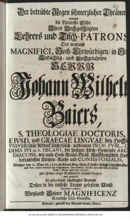 Der betrübte Regen schmerzlicher Thränen womit die Theureste Asche Ihres Hochgeschätzten Lehrers und Tisch-Patrons Des weyland Magnifici, Hoch-Ehrwürdigen/ in Gott Andächtig- und Hochgelahrten Herrn Johann Wilhelm Baiers, S. Theologiae Doctoris, Eivsd. und Graecae Lingvae bey Hochlöbl.Vniversität Altdorf Unsterblich-verdienten Prof. Pvbl. Ordinis svi H. T. Decani, der hiesigen Kirch-Gemeinde Archi-Diaconi, wie auch Hoch-Reichs-Gräfl. Wolffsteinischen Hoch-betrautesten Kirchen-Raths und Consistorialis, Welcher den 14. May An. 1729. in seinem Ertz-Hirte Christo seeligst eingeschlaffen und den 20sten darauf mit allgemeiner Betrübnuß/ Christ-gewohnlich zu seiner Ruhe-Statt gebracht wurde/ zum Zeichen ewiger Danckbarkeit reichlich benetzen/ und zugleich ihr gehorsamst-schuldigstes Beyleyd Deßen in die tieffeste Trauer, gesetzem Hause bezeugen wollen/ Weyland Seiner Magnificenz Säm[m]tliche Tisch-Genossen