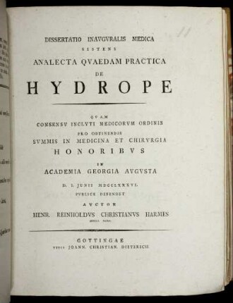 Dissertatio Inauguralis Medica Sistens Analecta Quaedam Practica De Hydrope : Quam Consensu Inclyti Medicorum Ordinis Pro Obtinendis Summis In Medicina Et Chirurgia Honoribus in Academia Georgia Augusta D. I. Junii MDCCLXXXVI. Publice Defendet