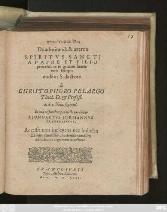 SYZĒTĒSIS PIA || De admiranda & aeterna || SPIRITVS SANCTI || A PATRE ET FILIO || processione in gratiam Iuuen-||tutis suscepta || eodem S. ductore || à || CHRISTOPHORO PELARGO || Theol. D. et Profeß.|| a. d. 3. Non. Quintil.|| In qua respondere pro virili conabitur || LEONHARTVS HERMANNVS || TRANSYLVANVS.|| Accessit non inelegans nec indocta || Leontij cuiusdam, hactenus nondum || edita huius argumenti tractatio.||