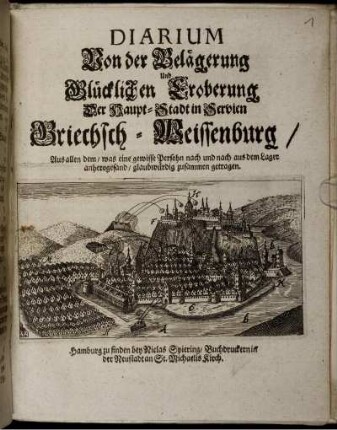 Diarium Von der Belägerung Und Glücklichen Eroberung Der Haupt-Stadt in Servien Griechsch-Weissenburg : Aus allen dem/ was eine gewisse Persohn nach und nach aus dem Lager anherogesand/ glaubwürdig zusammen getragen