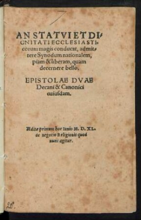 AN STATVI ET DI=||GNITATI ECCLESIASTI=||corum magis conducat, admit=||tere Synodum nationalem,|| piam & liberam, quam || decenere bello.|| EPISTOLAE DVAE || Decani & Canonici || cuiusdam.|| AEditae primum hoc Iunio M.D.XL.|| de negotio Religionis quod || nunc agitur.||