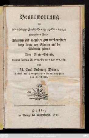Beantwortung der in dem Leipziger Intellig. Bl. 1775 37. St. n. 8. p. 337 vorgegebnen Frage: Warum itzt weniger gut vorbereitete junge Leute von Schulen auf die Akademie gehen? : Eine Preis-Schrift Leipziger Intellig. Bl. 1777. St. 20. n. 8. p. 167. 168.
