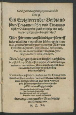 Catalogus Catalogorum perpetuo durabilis.|| Das ist.|| Ein Ewigwerende/ Gordiani=||scher/ Pergamenischer vnd Tirranino=||nischer Bibliothecken gleichwichtige vnd rich=||tige verzeichnuß vnd registratur/|| Aller Fürnemer außbündiger/ fürtreff||licher nützlicher ... || getruckter vnd vngetruckter Bücher vnd || Schrifften/ Operum, Tomorum, Tractatuum,|| Voluminum, Partium viler mancher Herr=||licher Auctorn vnd Scribenten.|| Allen Lustgirigen ... || Gesellen ... || hülflich || vnd entwürfflich.|| Vormals nie außkom̃en ... || Newlich aber durch Artwisum || von Fischmentzweiler ... || an Tag gebracht.|| ... ||