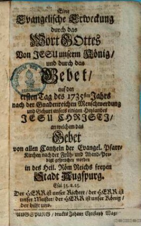 Eine Evangelische Erweckung durch das Wort Gottes von Jesu unserm König und durch das Gebet auf den ersten Tag des 1735sten Jahrs nach der Gnadenreichen Menschwerdung und Geburt unsers einigen Heylandes Jesu Chrjstj, an welchem das Gebet von allen Cantzeln der Evangel. Pfarr-Kirchen nach der Früh- und Abend-Predigt gesprochen worden in des Heil. Röm. Reichs freyen Stadt Augspurg
