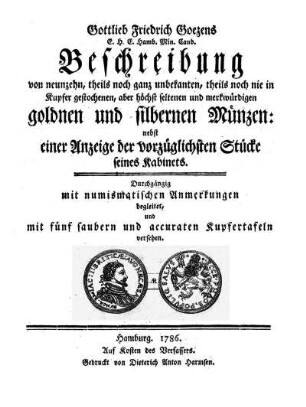 Gottlieb Friedrich Goezens E. H. E. Hamb. Min. Cand. Beschreibung von neunzehn, theils noch ganz unbekanten, theils noch nie in Kupfer gestochenen, aber höchst seltenen und merkwürdigen goldnen und silbernen Münzen : nebst einer Anzeige der vorzüglichsten Stücke seines Kabinets ; Durchgängig mit numismatischen Anmerkungen begleitet, und mit fünf saubern und accuraten Kupfertafeln versehen.