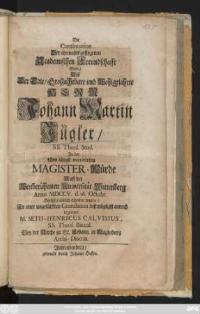 Die Continuation Der ehemahls geflogenen Academischen Freundschafft Wolte, Als Der Edle, Groszachtbare und Wohlgelahrte Herr Johann Martin Jugler, SS. Theol. Stud. Zu der schon längst meritirten Magister-Würde Auff der Weitberühmten Universität Wittenberg Anno MDCCV. d. 16. Octobr. Höchstrühmlich erhoben wurde, Jn einer ungefärbten Gratulation ... bezeugen M. Seth-Henricus Calvisius, SS. Theol. Baccal. Bey der Kirche zu St. Johann. in Magdeburg Archi-Diacon.