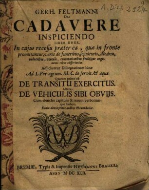 Gerh. Feltmanni De cadavere inspiciendo : liber unus ; in cuius recessu praeter ea, quae in fronte promittuntur, varia de funeribus, sepulturis, medicis, vulneribus, venenis, cruentationibus similique argumenti rebus edissertantur ; adjiciuntur disceptationes binae ad L. Per agrum. XI. C de servit. & aquae ...