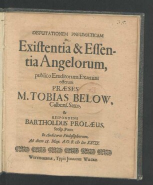 Disputationem Pneumaticam De Existentia & Essentia Angelorum, publico Eruditorum Examini offerunt Praeses M. Tobias Below, Calbens. Saxo, & Respondens Bartholdus Prölaeus, Stolp. Pom. In Auditorio Philosophorum, Ad diem 18. Maii. A. O. R. MDCXXCIX.
