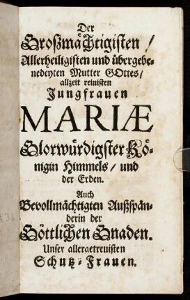 Der Großmächtigsten/ Allerheiligsten und übergebenedeyten Mutter Gottes/ allzeit reinisten Jungfrauen Mariæ Glorwürdigster Königin Himmels/ und der Erden. [...]