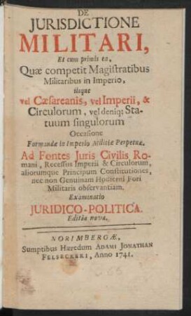 De Iurisdictione Militari : Et cum primis ea, Quæ competit Magistratibus Militaribus in Imperio, iisque vel Cæsareanis, vel Imperii, & Circulorum, vel deniq[ue] Statuum singulorum Occasione Formandæ in Imperio Militiæ Perpetuæ. Ad Fontes Iuris Civilis Romani, Recessus Imperii & Circulorum, aliorumque Principum Constitutiones, nec non Genuinam Hodierni Fori Militaris observantiam. Examinatio Iuridico-Politica.