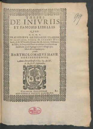 THESES || DE INIVRIIS || ET FAMOSIS LIBELLIS.|| QVAS || ... PRAESIDIBVS ... || D.IOANNE HOL-||landt, & D.VVinoldo Kiuer, SS.LL.Licent.Dictatore || & Fisco, in frequentissimo ac celeberrimo Iuridicae || facultatis apud Agrippinates Collegio pu=||blicè discutiendas pro-||ponit.|| BARTHOLOMAEVS HAVR || NORIBERGENSIS.|| Anno ... M.D.XCV.|| A.D.XIV.Septembr.||