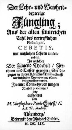 Der Lehr- und Weisheit-begierige Jüngling : Aus der alten sinnreichen Tafel des vortrefflichen Philosophi, Cebetis, mit nutzlichen Lehren unterrichtet. In welcher Der Jugend Thorheit .̤ gezeiget; Sie dagegen zu guten Künsten .̤ angeführet wird ; In einer Comœdy von jungen Knaben præsentiret/ und aufgesetzet von M. Christophoro Paulo Spieß/ N. S.S. Th. Studioso