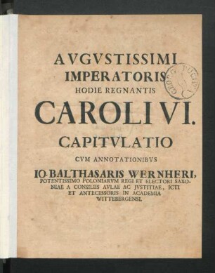 Augustissimi Imperatoris Hodie Regnantis Caroli VI. Capitulatio : Cum annotationibus Jo. Balthasaris Wernheri, Potentissimo Poloniarum Regi Et Electori Saxoniae A Consiliis Aulae Ac Iustitiae, Icti Et Antecessoris In Academia Wittebergensi