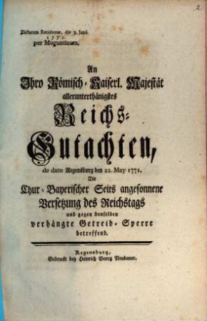 An Ihro Römisch-Kaiserl. Majestät allerunterthänigstes Reichs-Gutachten, de dato Regensburg den 22. May 1771. Die Chur-Bayerischer Seits angesonnene Versetzung des Reichstags und gegen denselben verhängte Getreid-Sperre betreffend : Dictatum Ratisbonæ, die 3. Junii. 1771. per Moguntinum