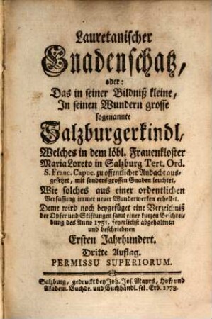 Lauretanischer Gnadenschatz, oder: Das in seiner Bildniß kleine, In seinen Wundern grosse sogenannte Salzburgerkindl, Welches in dem löbl. Frauenkloster Maria Loreto in Salzburg Tert. Ord. S. Franc. Capuc. zu offentlicher Andacht ausgesetzet, mit sonders grossen Gnaden leuchtet, Wie solches aus einer ordentlichen Verfassung immer neuer Wunderwerken erhellet : Deme wird noch beygefüget eine Verzeichniß der Opfer und Stiftungen samt einer kurzen Beschreibung des Anno 1751. feyerlichst abgehaltnen und beschriebnen Ersten Jahrhundert