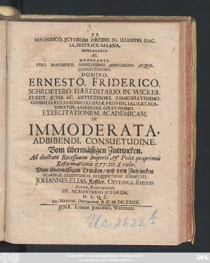 Magnifico. ICtorum. Ordine. In. Illustri. Hac. LL. Nutrice. Salana. Suffragante. Ac. Moderante. ... Ernesto. Friderico. Schroetero. ... Exercitationem. Academicam. De Immoderata. Adbibendi. Consuetudine. Vom übermässigen Zutrincken. Ad ductum Recessuum Imperii, & Polit. praeprimis Reformationis 1577. tit. 8. rubr. Vom übermässigen Trincken/ und vom Zutrincken. Placidae. Eruditorum. Disquisitioni. Submittit. Johannes. Elias. Keßler. Oettinga. Rhetus. Autor. Respondens. ... : Ad. Mensem. Decembris. A.C. M.DC.LXIIX.