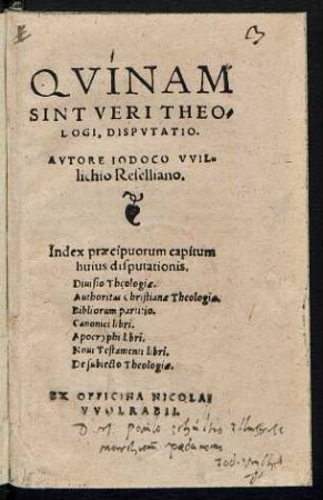 QVINAM || SINT VERI THEO=||LOGI, DISPVTATIO.|| AVTORE IODOCO VVIL=||lichio Reselliano.|| Index praecipuorum capitum || ... Diuisio Theologiae.|| Authoritas Christianae Theologiae.|| Bibliorum partitio.|| Canonici libri.|| Apocryphi libri.|| Noui Testamenti libri.|| De subiecto Theologiae.||
