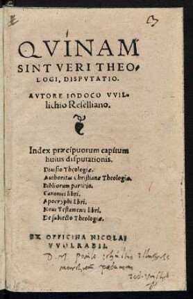 QVINAM || SINT VERI THEO=||LOGI, DISPVTATIO.|| AVTORE IODOCO VVIL=||lichio Reselliano.|| Index praecipuorum capitum || ... Diuisio Theologiae.|| Authoritas Christianae Theologiae.|| Bibliorum partitio.|| Canonici libri.|| Apocryphi libri.|| Noui Testamenti libri.|| De subiecto Theologiae.||