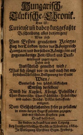 Hungarisch-Türkische-Chronik, das ist curieuse und dabey, kurzgefaßte Beschreibung alles desjenigen, was sich vom Ersten grausamen Kriegszug der Türken wider das Königreich Hungarn und derselben Könige, bis auf gegenwärtige Zeit, Merk- und Denkwürdiges zugetragen : Dabey auch Ausführlich gemeldet wird, Was sich jüngste vor- in- und nach der entsetzlichen Türkischen Belägerung der Stadt Wien, Sonderlich den höchstglücklichen Entsatz derselben, ... ereignet...