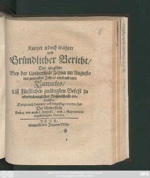 Kurtzer jedoch wahrer und Gründlicher Bericht/ Des jüngsthin Bey der Universität Jehna im Augusto des 1660sten Jahres entstandenen Tumults : Uff Fürstlichen gnädigsten Befehl zu Jedermännigliches Wissenschafft entworffen