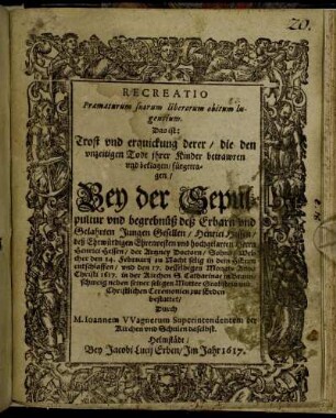 Recreatio Praematurum suorum liberorum obitum lugentium. Das ist: Trost und erquickung derer/ die den unzeitigen Todt ihrer Kinder betrawren und beklagen/ : fürgetragen/ Bey der Sepulpultur und begrebnüß deß Erbarn und Gelahrten Jungen Gesellen/ Henrici Hessen/ deß Ehrwürdigen Ehrenvesten und hochgelahrten Herrn Henrici Hessen/ der Artzney Doctorn/ Sohns/ Welcher den 14. Februarii zu Nacht selig in dem HErrn entschlaffen/ und den 17. desselbigen Monats Anno Christi 1617. in der Kirchen S. Catharinae in Braunschweig neben seiner seligen Mutter Grabstein mit Christlichen Ceremonien zur Erden bestattet