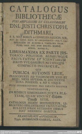 Catalogus Bibliothecae Viri Amplissimi Et Celeberrimi Dni. Iusti Christoph. Dithmari, ... In Academia Viadrina Prof. ... Libris Maxima Ex Parte Historico-Politicis Aliarumque Facultatum Et Scientiarum ... Quae Publica Autionis Lege, Francofurti Ad Viadrum Die XXIII Et Sequ. Mens. Septembr. MDCCXXXVII ...