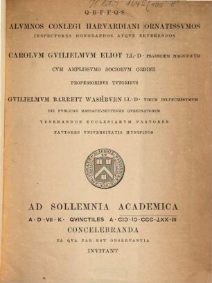 Q. B. F. F. Q. S. Alumnos conlegi Harvardiani ornatissumos inspectores honorandos atque reverendos, Carolum Guilielmum Eliot LL. D., praesidem magnificum cum amplissumo sociorum ordine professoribus tutoribus, Guilielmum Barrett Washburn LL. D., virum inlustrissumum rei publicae Massachusettensis gubernatorem venerandos ecclesiarum pastores fautores universitatis munificos ad sollemnia academica A. D. VII K quinctiles a MDCCCLXXIII concelebranda ea qua par est observantia invitant