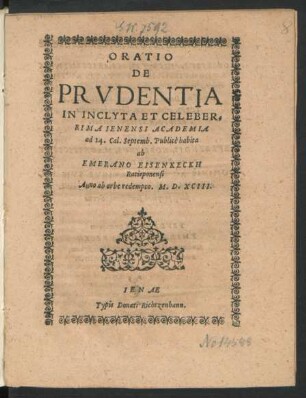 ORATIO || DE || PRVDENTIA || IN INCLYTA ET CELEBER=||RIMA IENENSI ACADEMIA || ad 14. Cal. Septemb. Publicè habita || ab || EMERANO EISENKECKH || Ratisponensi || Anno ab orbe redempto. M. D. XCIII.||