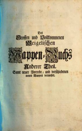 Das grosse und vollständige anfangs Siebmacherische, hernacher Fürstische und Helmerische, nun aber Weigelische Wappen-Buch : in sechs Theilen, in welchem aller hohen Potentaten als der römischen Kayser, europäischen Könige, ..., ingleichen der freyen Staaten, und Reichs-Städte, ... Wappen, Schilde, Helme und Kleinodien,... enthalten. 2