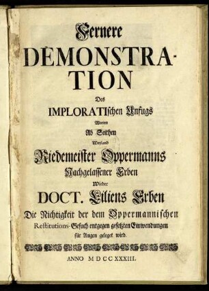 Fernere Demonstration Des Imploratischen Unfugs Worinn Ab Seithen Weyland Riedemeister Oppermanns Nachgelassener Erben Wieder Doct. Liliens Erben Die Nichtigkeit der dem Oppermannischen Restitutions-Gesuch entgegen gesetzten Einwendungen für Augen geleget wird.