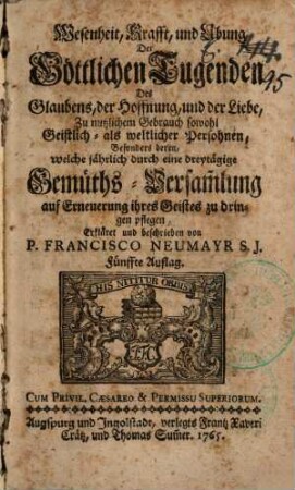 Wesenheit, Krafft, und Ubung Der Göttlichen Tugenden Des Glaubens, der Hoffnung, und der Liebe : Zu nutzlichem Gebrauch sowohl Geistlich- als weltlicher Persohnen, Besonders deren, welche jährlich durch eine dreytägige Gemüths-Versam[m]lung auf Erneuerung ihres Geistes zu dringen pflegen