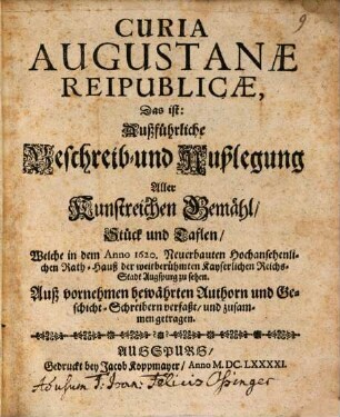 Curia Augustanae Reipublicae, Das ist: Außführliche Beschreib- und Außlegung Aller Kunstreichen Gemähl, Stück und Taflen, Welche in dem Anno 1620. Neuerbauten Hochansehenlichen Rath-Hauß der weitberühmten Kayserlichen Reichs-Stadt Augspurg zu sehen : Auß Vornehmen bewährten Authorn und Geschicht-Schreibern verfaßt, und zusammen getragen