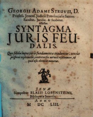 Georgii Adami Struvii, D. Profess. Ienens. Iudicii Provincialis Saxon. Facultat. Iuridic. & Scabinat. Assessor Syntagma Juris Feudalis : Quo solida huius iuris fundamenta traduntur, textus perspicue explicantur, controversiae nervose resolvuntur, & quid usu obtineat monetur